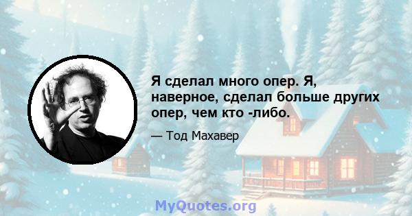 Я сделал много опер. Я, наверное, сделал больше других опер, чем кто -либо.