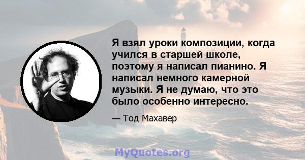 Я взял уроки композиции, когда учился в старшей школе, поэтому я написал пианино. Я написал немного камерной музыки. Я не думаю, что это было особенно интересно.