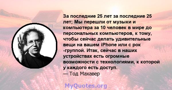 За последние 25 лет за последние 25 лет; Мы перешли от музыки и компьютера за 10 человек в мире до персональных компьютеров, к тому, чтобы сейчас делать удивительные вещи на вашем iPhone или с рок -группой. Итак, сейчас 