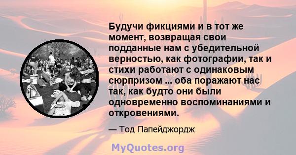 Будучи фикциями и в тот же момент, возвращая свои подданные нам с убедительной верностью, как фотографии, так и стихи работают с одинаковым сюрпризом ... оба поражают нас так, как будто они были одновременно