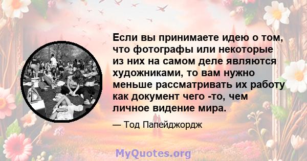 Если вы принимаете идею о том, что фотографы или некоторые из них на самом деле являются художниками, то вам нужно меньше рассматривать их работу как документ чего -то, чем личное видение мира.