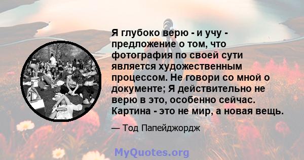 Я глубоко верю - и учу - предложение о том, что фотография по своей сути является художественным процессом. Не говори со мной о документе; Я действительно не верю в это, особенно сейчас. Картина - это не мир, а новая