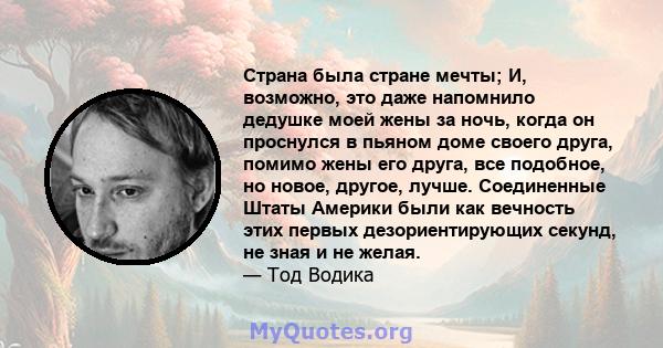 Страна была стране мечты; И, возможно, это даже напомнило дедушке моей жены за ночь, когда он проснулся в пьяном доме своего друга, помимо жены его друга, все подобное, но новое, другое, лучше. Соединенные Штаты Америки 