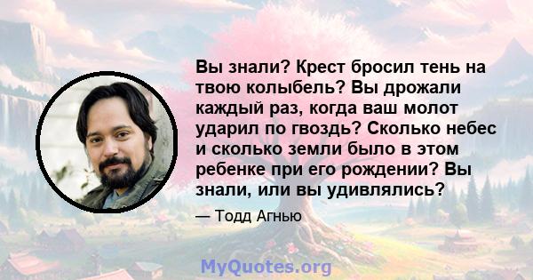 Вы знали? Крест бросил тень на твою колыбель? Вы дрожали каждый раз, когда ваш молот ударил по гвоздь? Сколько небес и сколько земли было в этом ребенке при его рождении? Вы знали, или вы удивлялись?