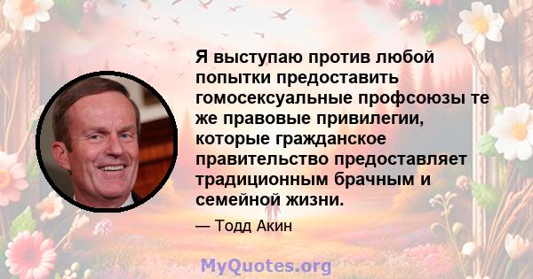 Я выступаю против любой попытки предоставить гомосексуальные профсоюзы те же правовые привилегии, которые гражданское правительство предоставляет традиционным брачным и семейной жизни.