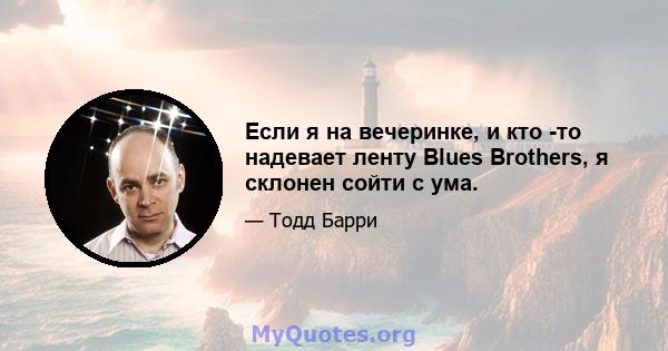 Если я на вечеринке, и кто -то надевает ленту Blues Brothers, я склонен сойти с ума.