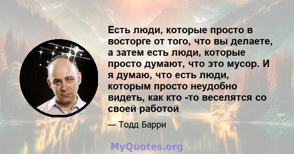 Есть люди, которые просто в восторге от того, что вы делаете, а затем есть люди, которые просто думают, что это мусор. И я думаю, что есть люди, которым просто неудобно видеть, как кто -то веселятся со своей работой