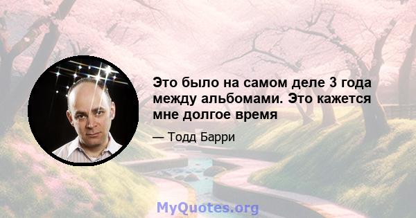 Это было на самом деле 3 года между альбомами. Это кажется мне долгое время