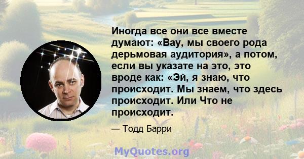 Иногда все они все вместе думают: «Вау, мы своего рода дерьмовая аудитория», а потом, если вы указате на это, это вроде как: «Эй, я знаю, что происходит. Мы знаем, что здесь происходит. Или Что не происходит.