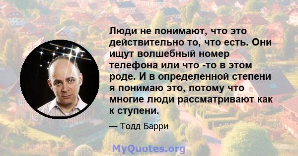 Люди не понимают, что это действительно то, что есть. Они ищут волшебный номер телефона или что -то в этом роде. И в определенной степени я понимаю это, потому что многие люди рассматривают как к ступени.