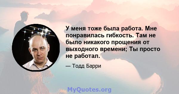 У меня тоже была работа. Мне понравилась гибкость. Там не было никакого прощения от выходного времени; Ты просто не работал.