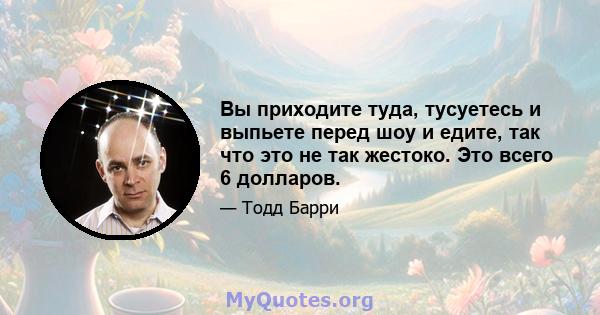 Вы приходите туда, тусуетесь и выпьете перед шоу и едите, так что это не так жестоко. Это всего 6 долларов.