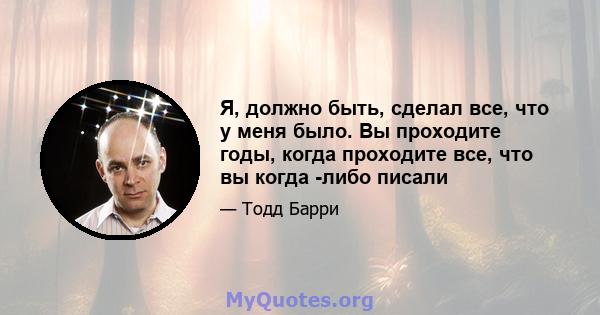 Я, должно быть, сделал все, что у меня было. Вы проходите годы, когда проходите все, что вы когда -либо писали