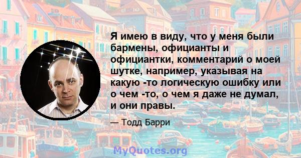 Я имею в виду, что у меня были бармены, официанты и официантки, комментарий о моей шутке, например, указывая на какую -то логическую ошибку или о чем -то, о чем я даже не думал, и они правы.