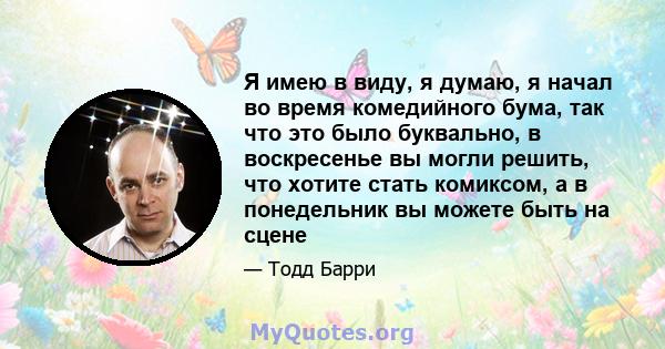 Я имею в виду, я думаю, я начал во время комедийного бума, так что это было буквально, в воскресенье вы могли решить, что хотите стать комиксом, а в понедельник вы можете быть на сцене