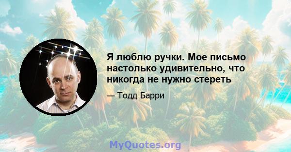 Я люблю ручки. Мое письмо настолько удивительно, что никогда не нужно стереть