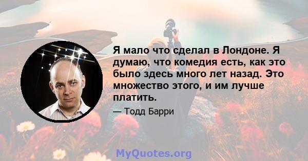 Я мало что сделал в Лондоне. Я думаю, что комедия есть, как это было здесь много лет назад. Это множество этого, и им лучше платить.