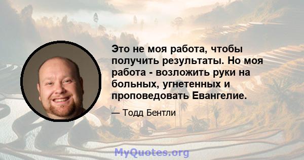 Это не моя работа, чтобы получить результаты. Но моя работа - возложить руки на больных, угнетенных и проповедовать Евангелие.