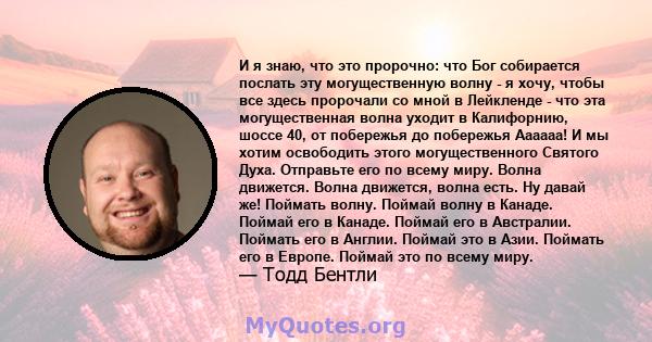 И я знаю, что это пророчно: что Бог собирается послать эту могущественную волну - я хочу, чтобы все здесь пророчали со мной в Лейкленде - что эта могущественная волна уходит в Калифорнию, шоссе 40, от побережья до