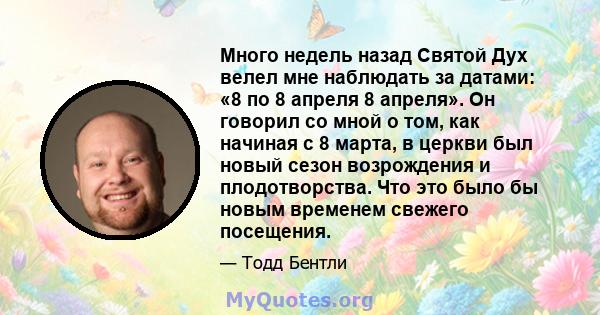 Много недель назад Святой Дух велел мне наблюдать за датами: «8 по 8 апреля 8 апреля». Он говорил со мной о том, как начиная с 8 марта, в церкви был новый сезон возрождения и плодотворства. Что это было бы новым