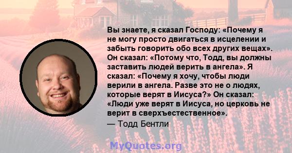 Вы знаете, я сказал Господу: «Почему я не могу просто двигаться в исцелении и забыть говорить обо всех других вещах». Он сказал: «Потому что, Тодд, вы должны заставить людей верить в ангела». Я сказал: «Почему я хочу,