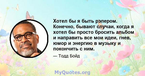 Хотел бы я быть рэпером. Конечно, бывают случаи, когда я хотел бы просто бросить альбом и направить все мои идеи, гнев, юмор и энергию в музыку и покончить с ним.