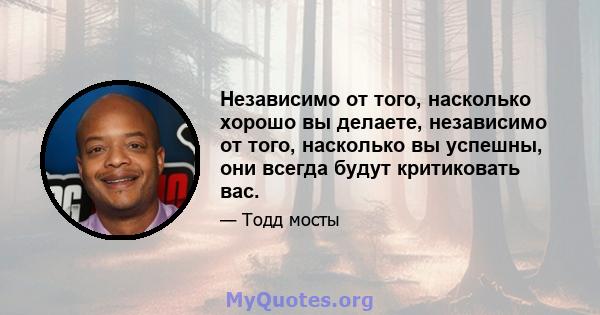 Независимо от того, насколько хорошо вы делаете, независимо от того, насколько вы успешны, они всегда будут критиковать вас.