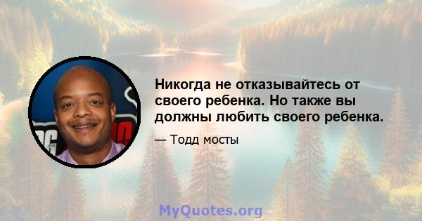 Никогда не отказывайтесь от своего ребенка. Но также вы должны любить своего ребенка.