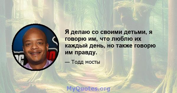 Я делаю со своими детьми, я говорю им, что люблю их каждый день, но также говорю им правду.