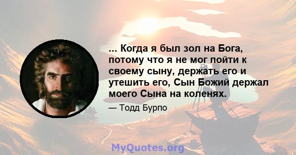 ... Когда я был зол на Бога, потому что я не мог пойти к своему сыну, держать его и утешить его, Сын Божий держал моего Сына на коленях.