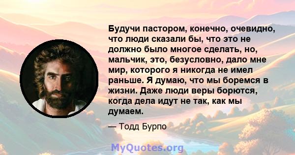 Будучи пастором, конечно, очевидно, что люди сказали бы, что это не должно было многое сделать, но, мальчик, это, безусловно, дало мне мир, которого я никогда не имел раньше. Я думаю, что мы боремся в жизни. Даже люди