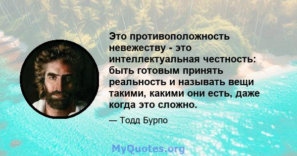 Это противоположность невежеству - это интеллектуальная честность: быть готовым принять реальность и называть вещи такими, какими они есть, даже когда это сложно.