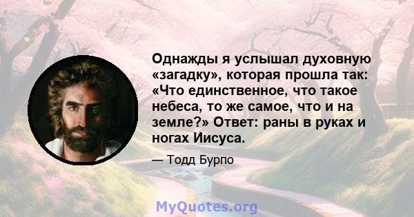 Однажды я услышал духовную «загадку», которая прошла так: «Что единственное, что такое небеса, то же самое, что и на земле?» Ответ: раны в руках и ногах Иисуса.