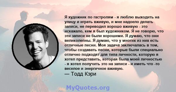 Я художник по гастролям - я люблю выходить на улицу и играть вживую, и мне надоело делать записи, не переводил хорошо вживую - это искажало, кем я был художником. Я не говорю, что эти записи не были хорошими. Я думаю,