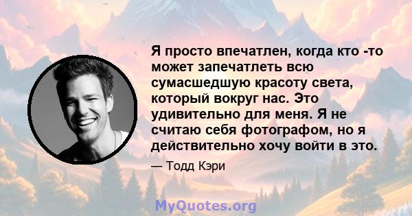 Я просто впечатлен, когда кто -то может запечатлеть всю сумасшедшую красоту света, который вокруг нас. Это удивительно для меня. Я не считаю себя фотографом, но я действительно хочу войти в это.