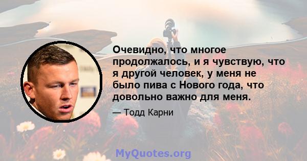 Очевидно, что многое продолжалось, и я чувствую, что я другой человек, у меня не было пива с Нового года, что довольно важно для меня.