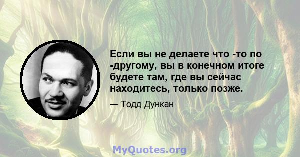 Если вы не делаете что -то по -другому, вы в конечном итоге будете там, где вы сейчас находитесь, только позже.