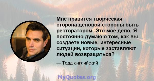 Мне нравится творческая сторона деловой стороны быть ресторатором. Это мое дело. Я постоянно думаю о том, как вы создаете новые, интересные ситуации, которые заставляют людей возвращаться?