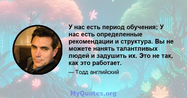 У нас есть период обучения; У нас есть определенные рекомендации и структура. Вы не можете нанять талантливых людей и задушить их. Это не так, как это работает.