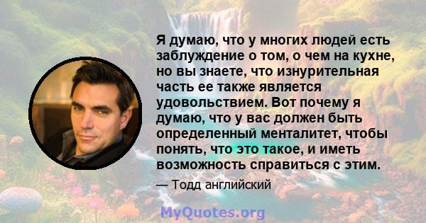 Я думаю, что у многих людей есть заблуждение о том, о чем на кухне, но вы знаете, что изнурительная часть ее также является удовольствием. Вот почему я думаю, что у вас должен быть определенный менталитет, чтобы понять, 