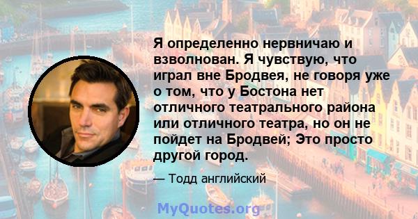 Я определенно нервничаю и взволнован. Я чувствую, что играл вне Бродвея, не говоря уже о том, что у Бостона нет отличного театрального района или отличного театра, но он не пойдет на Бродвей; Это просто другой город.