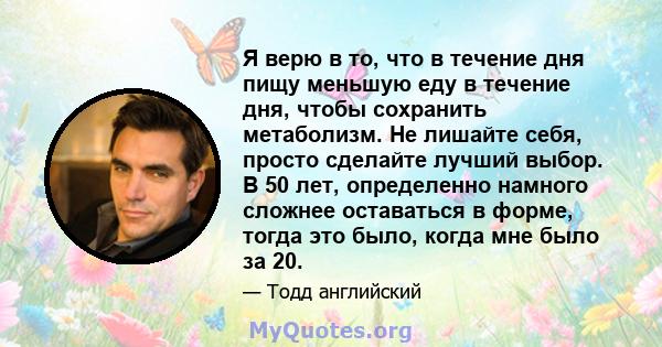 Я верю в то, что в течение дня пищу меньшую еду в течение дня, чтобы сохранить метаболизм. Не лишайте себя, просто сделайте лучший выбор. В 50 лет, определенно намного сложнее оставаться в форме, тогда это было, когда