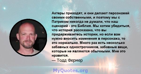 Актеры приходят, и они делают персонажей своими собственными, и поэтому мы с Патриком никогда не думали, что наш сценарий - это Библия. Мы хотим убедиться, что история рассказана, что вы придерживаетесь истории, но если 