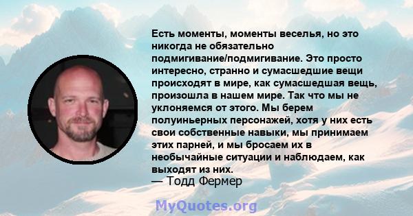 Есть моменты, моменты веселья, но это никогда не обязательно подмигивание/подмигивание. Это просто интересно, странно и сумасшедшие вещи происходят в мире, как сумасшедшая вещь, произошла в нашем мире. Так что мы не