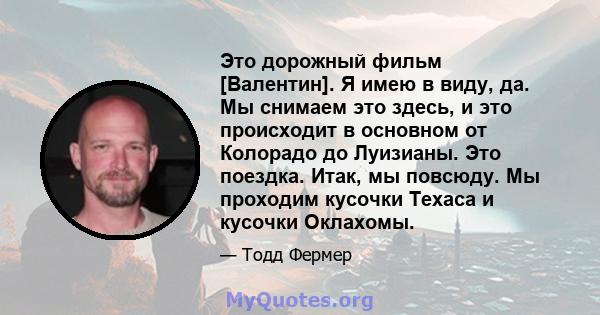 Это дорожный фильм [Валентин]. Я имею в виду, да. Мы снимаем это здесь, и это происходит в основном от Колорадо до Луизианы. Это поездка. Итак, мы повсюду. Мы проходим кусочки Техаса и кусочки Оклахомы.