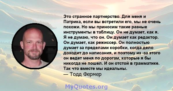 Это странное партнерство. Для меня и Патрика, если вы встретили его, мы не очень похожи. Но мы приносим такие разные инструменты в таблицу. Он не думает, как я. Я не думаю, что он. Он думает как редактор. Он думает, как 