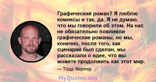 Графический роман? Я люблю комиксы и так, да. Я не думаю, что мы говорили об этом. На нас не обязательно повлияли графические романы, но мы, конечно, после того, как сценарий был сделан, мы рассказали о идее, что вы