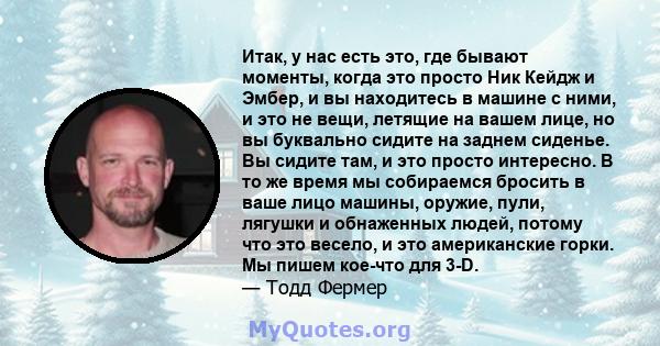 Итак, у нас есть это, где бывают моменты, когда это просто Ник Кейдж и Эмбер, и вы находитесь в машине с ними, и это не вещи, летящие на вашем лице, но вы буквально сидите на заднем сиденье. Вы сидите там, и это просто