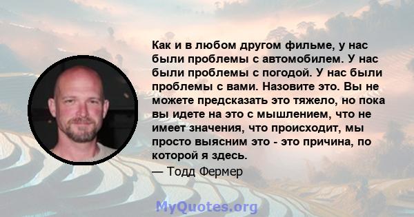 Как и в любом другом фильме, у нас были проблемы с автомобилем. У нас были проблемы с погодой. У нас были проблемы с вами. Назовите это. Вы не можете предсказать это тяжело, но пока вы идете на это с мышлением, что не