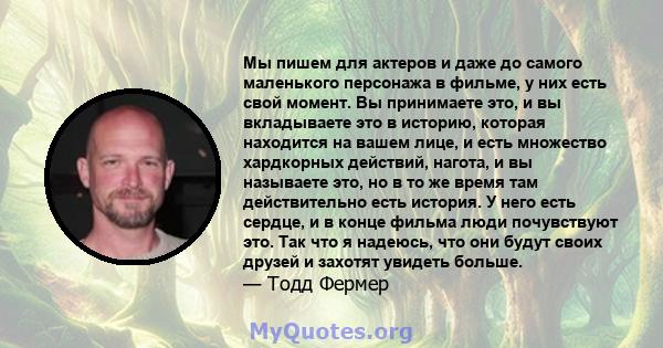 Мы пишем для актеров и даже до самого маленького персонажа в фильме, у них есть свой момент. Вы принимаете это, и вы вкладываете это в историю, которая находится на вашем лице, и есть множество хардкорных действий,